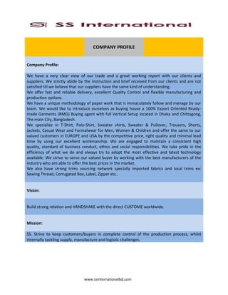 www.ssinternationalbd.com
COMPANY PROFILE
Company Profile:
We have a very clear view of our trade and a great working report with our clients and
suppliers. We strictly abide by the instruction and brief received from our clients and are not
satisfied till we believe that our suppliers have the same kind of understanding.
We offer fast and reliable delivery, excellent Quality Control and flexible manufacturing and
production options.
We have a unique methodology of paper work that is immaculately follow and manage by our
team. We would like to introduce ourselves as buying house a 100% Export Oriented Ready-
made Garments (RMG) Buying agent with full Vertical Setup located in Dhaka and Chittagong,
The main City, Bangladesh.
We specialize in T-Shirt, Polo-Shirt, Sweater shirts, Sweater & Pullover, Trousers, Shorts,
Jackets, Casual Wear and Formalwear for Men, Women & Children and offer the same to our
valued customers in EUROPE and USA by the competitive price, right quality and minimal lead
time by using our excellent workmanship. We are engaged to maintain a consistent high
quality, standard of business conduct, ethics and social responsibilities. We take pride in the
efficiency of what we do and always try to adopt the most effective and latest technology
available. We strive to serve our valued buyer by working with the best manufacturers of the
industry who are able to offer the best prices in the market.
We also have strong trims sourcing network specially imported fabrics and local trims ex:
Sewing Thread, Corrugated Box, Label, Zipper etc..
Vision:
Build strong relation and HANDSHAKE with the direct CUSTOME worldwide.
Mission:
SS. Strive to keep customers/buyers in complete control of the production process, whilst
internally tackling supply, manufacture and logistic challenges.
 