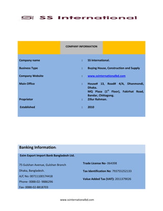 www.ssinternationalbd.com
COMPANY INFORMATION
Company name : SS International.
Business Type : Buying House, Construction and Supply
Company Website : www.ssinternationalbd.com
Main Office : House# 13, Road# 4/A, Dhanmondi,
Dhaka.
MQ Plaza (1st
Floor), Fakirhat Road,
Bandar, Chittagong.
Proprietor : Zillur Rahman.
Established : 2010
Banking Information:
Exim Export Import Bank Bangladesh Ltd.
75 Gulshan Avenue, Gulshan Branch
Dhaka, Bangladesh.
A/C No: 00711100174418
Phone- 0088-02- 9886296
Fax- 0088-02-8818703
Trade License No- 064398
Tax Identification No: 793755252133
Value Added Tax (VAT): 2011379026
 
