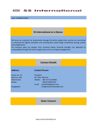 www.ssinternationalbd.com
Swift: EXBKBDDHX007
SS International at a Glance
We serve our customer by responsively manage the entire supply chain and we are committed
to achieving the highest standards and meeting their need trough competitive pricing, quality
and reliable work.
Our business upon our people, time, honored values, financial strength, our approach to
sustainability through the entire supply chain and our company engagement.
Contact Details
Address: Contact Person:
House no:-13, Propietor
Road no:-4/A, Mr. Zillur Rahman
Dhanmondi, Mobile : +88 01711314484;
Dhaka, +88 01730445232
Bangladesh
Email: ssintl2010@gmail.com
info@ssinternationalbd.com
Sister Concern
 