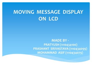 MOVING MESSAGE DISPLAY
ON LCD
MADE BY -
PRATYUSH (1110434100)
PRASHANT SRIVASTAVA (1110434099)
MOHAMMAD ASIF (1110434079)
 