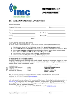 MEMBERSHIP
AGREEMENT
2013 SUSTAINING MEMBER APPLICATION
Name of Organisation:
Designated IMC Contact: Title:
Address:
City: State/Province:
Country: Postal Code:
Phone: Email:
SUSTAINING MEMBER BENEFITS
As the IMC is able to provide, benefits that will exclusively accrue to Sustaining Members will include:
 interaction with Adopters of M2M technology through IMC Member Recruitment programs
 access to IMC Benchmarking Studies conducted among Adopters to establish Business Metrics for M2M
 access to IMC Standards Liaison working groups that will influence Vertical-Market Standards Bodies
 Share-of-Voice in IMC Vertical-Market Promotional Programs for M2M
 interaction with Adopters through IMC Training & Education programs
 interaction with Public Policy Makers through IMC Lobbying programs
2013 SUSTAINING MEMBER DUES
Sustaining Members receive all benefits accruing to IMC Members, including full voting rights, eligibility for Board
membership, member discounts, and media products. Annual Dues are booked on a rolling 12-month basis, and are
based on the size of your organisation, as follows.
please check one:
Fewer than 100 Employees £5,000
100-500 Employees £10,000
More than 500 Employees £15,000
make transfers payable in British
Pounds Sterling to:
International M2M Council
16 Sussex Street
London SW1V 4RW
United Kingdom
With any questions regarding payment procedures, fees transfers, or member benefits, please contact:
telephone: +44 20.7596.8777, or email info@im2mc.org.
I, the undersigned, have read the Rules of the International M2M Council Membership Association (posted online at
www.im2mc.org), and agree to abide by them, both on my own behalf and that of my organisation. I accept and
agree to pay Member Dues in accordance with the appropriate, completed section of this document, and that I will
be invoiced for these and subsequent annual dues.
[Note: please fax agreement to +44 20.7596.8749, or email to info@im2mc.org]
Signature, Title (please print latter) Date
 