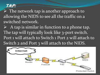TAP:
 The network tap is another approach to
allowing the NIDS to see all the traffic on a
switched network.
 A tap is similar in function to a phone tap.
The tap will typically look like 3-port switch.
Port 1 will attach to Switch 1 Port 2 will attach to
Switch 2 and Port 3 will attach to the NIDS.
 