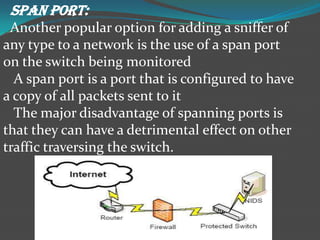 SPAN PORT:
 Another popular option for adding a sniffer of
any type to a network is the use of a span port
on the switch being monitored
  A span port is a port that is configured to have
a copy of all packets sent to it
  The major disadvantage of spanning ports is
that they can have a detrimental effect on other
traffic traversing the switch.
 