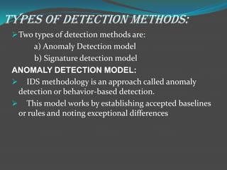 TYPES OF DETECTION METHODS:
  Two types of detection methods are:
       a) Anomaly Detection model
       b) Signature detection model
 ANOMALY DETECTION MODEL:
  IDS methodology is an approach called anomaly
  detection or behavior-based detection.
  This model works by establishing accepted baselines
  or rules and noting exceptional differences
 