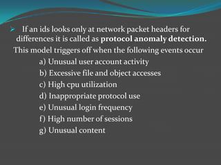  If an ids looks only at network packet headers for
  differences it is called as protocol anomaly detection.
 This model triggers off when the following events occur
         a) Unusual user account activity
         b) Excessive file and object accesses
         c) High cpu utilization
         d) Inappropriate protocol use
         e) Unusual login frequency
         f) High number of sessions
         g) Unusual content
 