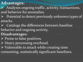 Advantages:
 Analyzes ongoing traffic, activity, transactions,
and behavior for anomalies.
 Potential to detect previously unknown types of
attacks.
 Catalogs the differences between baseline
behavior and ongoing activity.
Disadvantages:
 Prone to false positives.
 Heavy processing overhead.
 Vulnerable to attack while creating time
consuming, statistically significant baselines.
 