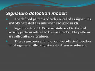Signature detection model:
     The defined patterns of code are called as signatures
  and often treated as a rule when included in ids.
     Signature-based IDS use a database of traffic and
  activity patterns related to known attacks. The patterns
  are called attack signatures.
     These signatures and rules can be collected together
  into larger sets called signature databases or rule sets.
 