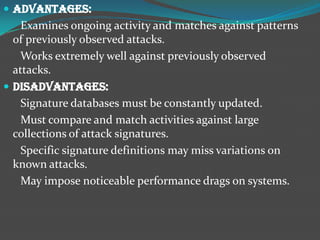  Advantages:
    Examines ongoing activity and matches against patterns
  of previously observed attacks.
   Works extremely well against previously observed
  attacks.
 Disadvantages:
    Signature databases must be constantly updated.
    Must compare and match activities against large
  collections of attack signatures.
    Specific signature definitions may miss variations on
  known attacks.
    May impose noticeable performance drags on systems.
 