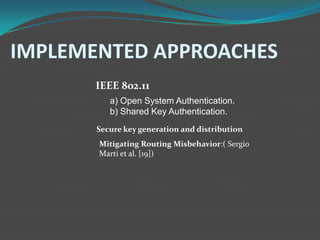 IMPLEMENTED APPROACHES
       IEEE 802.11
          a) Open System Authentication.
          b) Shared Key Authentication.
       Secure key generation and distribution
       Mitigating Routing Misbehavior:( Sergio
       Marti et al. [19])
 