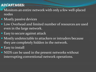 ADVANTAGES:
 Monitors an entire network with only a few well-placed
  nodes
 Mostly passive devices
 Low Overhead and limited number of resources are used
  even in the large network.
 Easy to secure against attack
 Mostly undetectable to attackers or intruders because
  they are completely hidden in the network.
 Easy to install
 NIDS can be used in the present networks without
  interrupting conventional network operations.
 