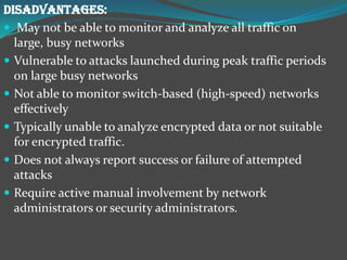 DISADVANTAGES:
 May not be able to monitor and analyze all traffic on
  large, busy networks
 Vulnerable to attacks launched during peak traffic periods
  on large busy networks
 Not able to monitor switch-based (high-speed) networks
  effectively
 Typically unable to analyze encrypted data or not suitable
  for encrypted traffic.
 Does not always report success or failure of attempted
  attacks
 Require active manual involvement by network
  administrators or security administrators.
 