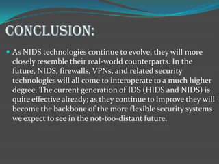 CONCLUSION:
 As NIDS technologies continue to evolve, they will more
 closely resemble their real-world counterparts. In the
 future, NIDS, firewalls, VPNs, and related security
 technologies will all come to interoperate to a much higher
 degree. The current generation of IDS (HIDS and NIDS) is
 quite effective already; as they continue to improve they will
 become the backbone of the more flexible security systems
 we expect to see in the not-too-distant future.
 