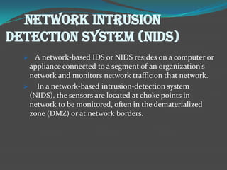 NETWORK INTRUSION
DETECTION SYSTEM (NIDS)
   A network-based IDS or NIDS resides on a computer or
   appliance connected to a segment of an organization's
   network and monitors network traffic on that network.
   In a network-based intrusion-detection system
   (NIDS), the sensors are located at choke points in
   network to be monitored, often in the dematerialized
   zone (DMZ) or at network borders.
 