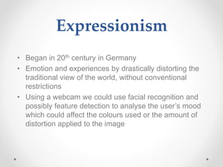 Expressionism
• Began in 20th century in Germany
• Emotion and experiences by drastically distorting the
traditional view of the world, without conventional
restrictions
• Using a webcam we could use facial recognition and
possibly feature detection to analyse the user’s mood
which could affect the colours used or the amount of
distortion applied to the image
 