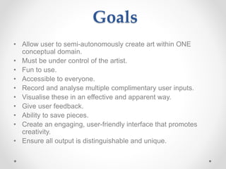Goals
• Allow user to semi-autonomously create art within ONE
conceptual domain.
• Must be under control of the artist.
• Fun to use.
• Accessible to everyone.
• Record and analyse multiple complimentary user inputs.
• Visualise these in an effective and apparent way.
• Give user feedback.
• Ability to save pieces.
• Create an engaging, user-friendly interface that promotes
creativity.
• Ensure all output is distinguishable and unique.
 