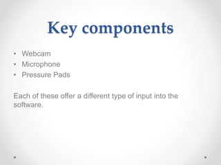 Key components
• Webcam
• Microphone
• Pressure Pads
Each of these offer a different type of input into the
software.
 