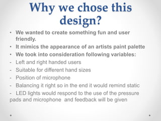 Why we chose this
design?
• We wanted to create something fun and user
friendly.
• It mimics the appearance of an artists paint palette
• We took into consideration following variables:
- Left and right handed users
- Suitable for different hand sizes
- Position of microphone
- Balancing it right so in the end it would remind static
- LED lights would respond to the use of the pressure
pads and microphone and feedback will be given
 