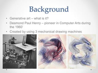 Background
• Generative art – what is it?
• Desmond Paul Henry – pioneer in Computer Arts during
the 1960’
• Created by using 3 mechanical drawing machines
 
