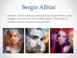 Sergio Albiac
• Another recent example produced by Sergio Albiac, uses
images sourced from the Hubble Space Telescope to
create a series of space-age portraits.
 
