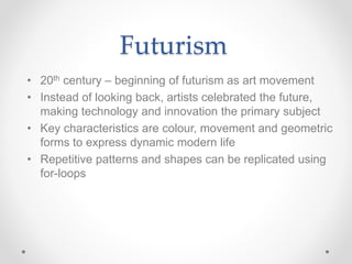 Futurism
• 20th century – beginning of futurism as art movement
• Instead of looking back, artists celebrated the future,
making technology and innovation the primary subject
• Key characteristics are colour, movement and geometric
forms to express dynamic modern life
• Repetitive patterns and shapes can be replicated using
for-loops
 