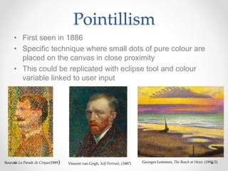 Pointillism
• First seen in 1886
• Specific technique where small dots of pure colour are
placed on the canvas in close proximity
• This could be replicated with eclipse tool and colour
variable linked to user input
Seurat’s La Parade de Cirque(1889) Vincent van Gogh, Self Portrait, (1887) Georges Lemmen, The Beach at Heist, (1891/2)
 