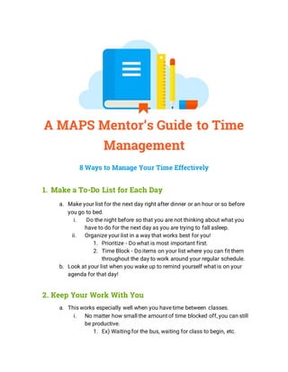 A MAPS Mentor’s Guide to Time
Management
8 Ways to Manage Your Time Effectively
1. Make a To-Do List for Each Day
a. Make your list for the next day right after dinner or an hour or so before
you go to bed.
i. Do the night before so that you are not thinking about what you
have to do for the next day as you are trying to fall asleep.
ii. Organize your list in a way that works best for you!
1. Prioritize - Do what is most important first.
2. Time Block - Do items on your list where you can fit them
throughout the day to work around your regular schedule.
b. Look at your list when you wake up to remind yourself what is on your
agenda for that day!
2. Keep Your Work With You
a. This works especially well when you have time between classes.
i. No matter how small the amount of time blocked off, you can still
be productive.
1. Ex) Waiting for the bus, waiting for class to begin, etc.
 