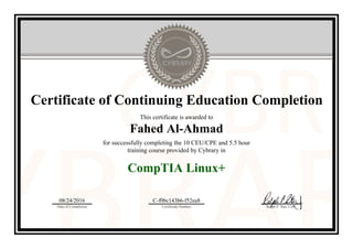 Certificate of Continuing Education Completion
This certificate is awarded to
Fahed Al-Ahmad
for successfully completing the 10 CEU/CPE and 5.5 hour
training course provided by Cybrary in
CompTIA Linux+
08/24/2016
Date of Completion
C-f0bc143b6-f52ea8
Certificate Number Ralph P. Sita, CEO
Official Cybrary Certificate - C-f0bc143b6-f52ea8
 