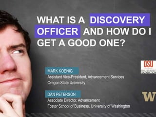 MARK KOENIG
Assistant Vice-President, Advancement Services
Oregon State University
DAN PETERSON
Associate Director, Advancement
Foster School of Business, University of Washington
WHAT IS A DISCOVERY
OFFICER AND HOW DO I
GET A GOOD ONE?
 