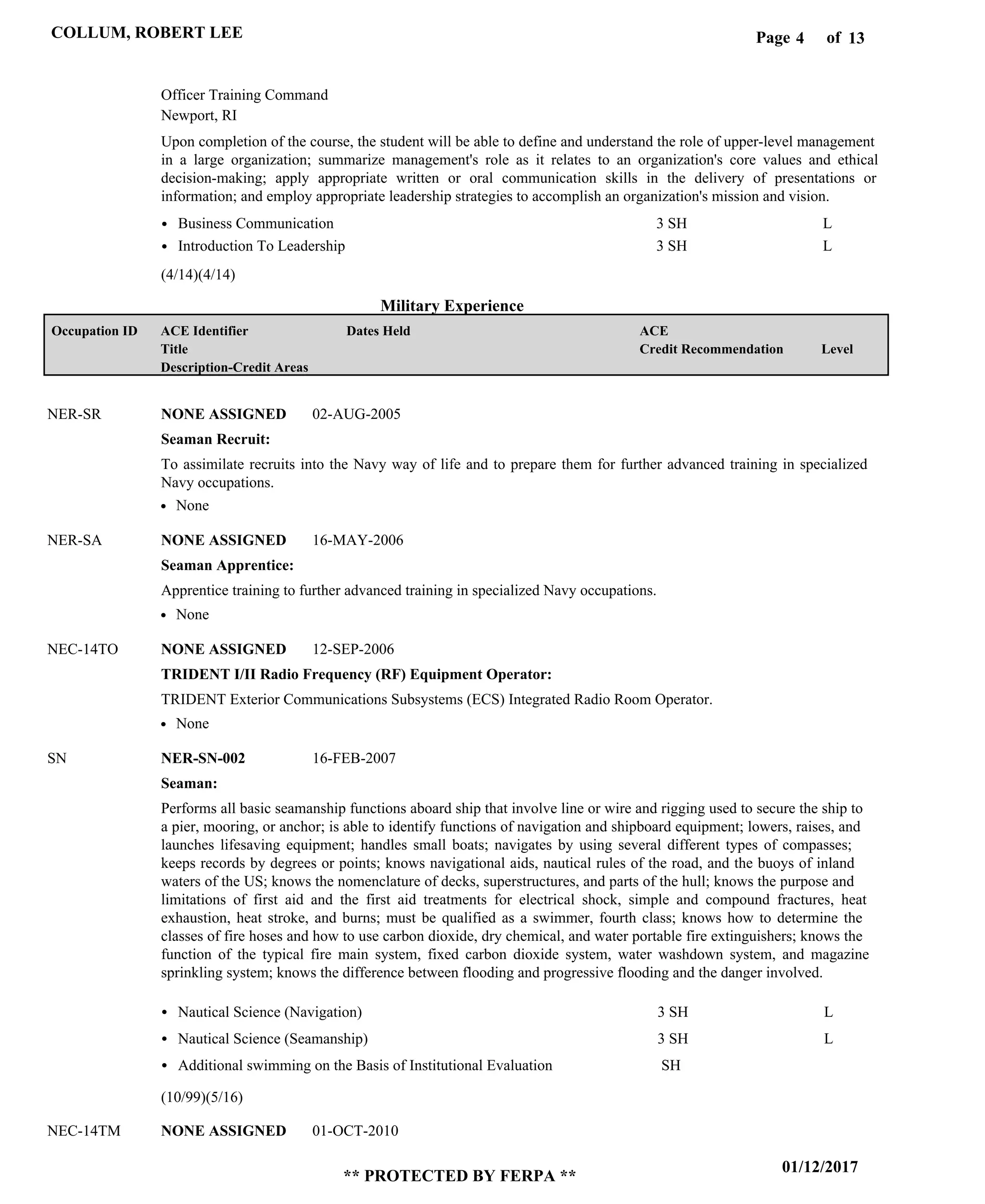 Page of4
01/12/2017
** PROTECTED BY FERPA **
COLLUM, ROBERT LEE 13
Military Experience
Upon completion of the course, the student will be able to define and understand the role of upper-level management
in a large organization; summarize management's role as it relates to an organization's core values and ethical
decision-making; apply appropriate written or oral communication skills in the delivery of presentations or
information; and employ appropriate leadership strategies to accomplish an organization's mission and vision.
Officer Training Command
Newport, RI
Business Communication
Introduction To Leadership
3 SH
3 SH
L
L
Seaman Recruit:
Seaman Apprentice:
TRIDENT I/II Radio Frequency (RF) Equipment Operator:
Seaman:
NONE ASSIGNED
NONE ASSIGNED
NONE ASSIGNED
NER-SN-002
NONE ASSIGNED
NER-SR
NER-SA
NEC-14TO
SN
NEC-14TM
To assimilate recruits into the Navy way of life and to prepare them for further advanced training in specialized
Navy occupations.
Apprentice training to further advanced training in specialized Navy occupations.
TRIDENT Exterior Communications Subsystems (ECS) Integrated Radio Room Operator.
Performs all basic seamanship functions aboard ship that involve line or wire and rigging used to secure the ship to
a pier, mooring, or anchor; is able to identify functions of navigation and shipboard equipment; lowers, raises, and
launches lifesaving equipment; handles small boats; navigates by using several different types of compasses;
keeps records by degrees or points; knows navigational aids, nautical rules of the road, and the buoys of inland
waters of the US; knows the nomenclature of decks, superstructures, and parts of the hull; knows the purpose and
limitations of first aid and the first aid treatments for electrical shock, simple and compound fractures, heat
exhaustion, heat stroke, and burns; must be qualified as a swimmer, fourth class; knows how to determine the
classes of fire hoses and how to use carbon dioxide, dry chemical, and water portable fire extinguishers; knows the
function of the typical fire main system, fixed carbon dioxide system, water washdown system, and magazine
sprinkling system; knows the difference between flooding and progressive flooding and the danger involved.
Nautical Science (Navigation)
Nautical Science (Seamanship)
Additional swimming on the Basis of Institutional Evaluation
3 SH
3 SH
SH
L
L
02-AUG-2005
16-MAY-2006
12-SEP-2006
16-FEB-2007
01-OCT-2010
None
None
None
(4/14)(4/14)
(10/99)(5/16)
Level
ACE
Credit Recommendation
Dates HeldACE Identifier
Title
Description-Credit Areas
Occupation ID
 