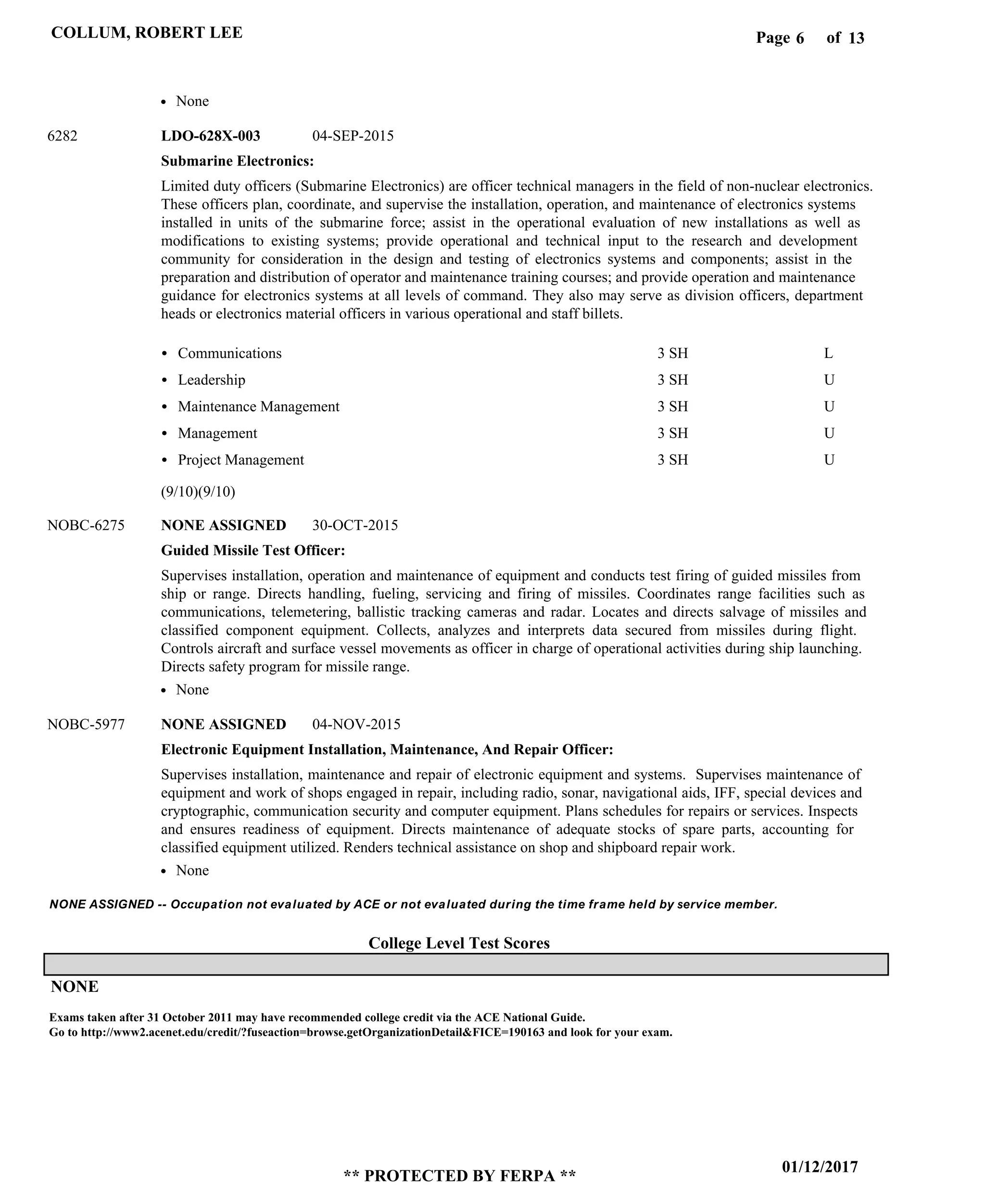 Page of6
01/12/2017
** PROTECTED BY FERPA **
COLLUM, ROBERT LEE 13
College Level Test Scores
NONE ASSIGNED -- Occupation not evaluated by ACE or not evaluated during the time frame held by service member.
NONE
Submarine Electronics:
Guided Missile Test Officer:
Electronic Equipment Installation, Maintenance, And Repair Officer:
LDO-628X-003
NONE ASSIGNED
NONE ASSIGNED
6282
NOBC-6275
NOBC-5977
Limited duty officers (Submarine Electronics) are officer technical managers in the field of non-nuclear electronics.
These officers plan, coordinate, and supervise the installation, operation, and maintenance of electronics systems
installed in units of the submarine force; assist in the operational evaluation of new installations as well as
modifications to existing systems; provide operational and technical input to the research and development
community for consideration in the design and testing of electronics systems and components; assist in the
preparation and distribution of operator and maintenance training courses; and provide operation and maintenance
guidance for electronics systems at all levels of command. They also may serve as division officers, department
heads or electronics material officers in various operational and staff billets.
Supervises installation, operation and maintenance of equipment and conducts test firing of guided missiles from
ship or range. Directs handling, fueling, servicing and firing of missiles. Coordinates range facilities such as
communications, telemetering, ballistic tracking cameras and radar. Locates and directs salvage of missiles and
classified component equipment. Collects, analyzes and interprets data secured from missiles during flight.
Controls aircraft and surface vessel movements as officer in charge of operational activities during ship launching.
Directs safety program for missile range.
Supervises installation, maintenance and repair of electronic equipment and systems. Supervises maintenance of
equipment and work of shops engaged in repair, including radio, sonar, navigational aids, IFF, special devices and
cryptographic, communication security and computer equipment. Plans schedules for repairs or services. Inspects
and ensures readiness of equipment. Directs maintenance of adequate stocks of spare parts, accounting for
classified equipment utilized. Renders technical assistance on shop and shipboard repair work.
Communications
Leadership
Maintenance Management
Management
Project Management
3 SH
3 SH
3 SH
3 SH
3 SH
L
U
U
U
U
04-SEP-2015
30-OCT-2015
04-NOV-2015
None
None
None
(9/10)(9/10)
Exams taken after 31 October 2011 may have recommended college credit via the ACE National Guide.
Go to http://www2.acenet.edu/credit/?fuseaction=browse.getOrganizationDetail&FICE=190163 and look for your exam.
 
