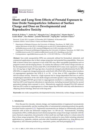 Article
Short- and Long-Term Effects of Prenatal Exposure to
Iron Oxide Nanoparticles: Inﬂuence of Surface
Charge and Dose on Developmental and
Reproductive Toxicity
Kristin R. Di Bona 1,*, Yaolin Xu 2, Marquita Gray 1, Douglas Fair 1, Hunter Hayles 1,
Luckie Milad 1, Alex Montes 1, Jennifer Sherwood 2, Yuping Bao 2 and Jane F. Rasco 1
Received: 31 July 2015; Accepted: 10 December 2015; Published: 18 December 2015
Academic Editors: Anna Cristina S. Samia and Masato Matsuoka
1 Department of Biological Sciences, the University of Alabama, Tuscaloosa, AL 35487, USA;
msgray1@crimson.ua.edu (M.G.); dcfair@crimson.ua.edu (D.F.); hshayles@uab.edu (H.H.);
lemilad@crimson.ua.edu (L.M.); amontes2784@gmail.com (A.M.); jrasco@ua.edu (J.F.R.)
2 Department of Chemical and Biological Engineering, the University of Alabama, Tuscaloosa, AL 35487, USA;
yxu22@crimson.ua.edu (Y.X.); jasherwood@crimson.ua.edu (J.S.); ybao@eng.ua.edu (Y.B.)
* Correspondence: roger064@crimson.ua.edu; Tel.: +1-512-471-5158; Fax: +1-512-475-6088
Abstract: Iron oxide nanoparticles (NPs) are commonly utilized for biomedical, industrial, and
commercial applications due to their unique properties and potential biocompatibility. However,
little is known about how exposure to iron oxide NPs may affect susceptible populations such as
pregnant women and developing fetuses. To examine the inﬂuence of NP surface-charge and dose on
the developmental toxicity of iron oxide NPs, Crl:CD1(ICR) (CD-1) mice were exposed to a single,
low (10 mg/kg) or high (100 mg/kg) dose of positively-charged polyethyleneimine-Fe2O3-NPs
(PEI-NPs), or negatively-charged poly(acrylic acid)-Fe2O3-NPs (PAA-NPs) during critical windows
of organogenesis (gestation day (GD) 8, 9, or 10). A low dose of NPs, regardless of charge,
did not induce toxicity. However, a high exposure led to charge-dependent fetal loss as well as
morphological alterations of the uteri (both charges) and testes (positive only) of surviving offspring.
Positively-charged PEI-NPs given later in organogenesis resulted in a combination of short-term
fetal loss (42%) and long-term alterations in reproduction, including increased fetal loss for second
generation matings (mice exposed in utero). Alternatively, negatively-charged PAA-NPs induced
fetal loss (22%) earlier in organogenesis to a lesser degree than PEI-NPs with only mild alterations in
offspring uterine histology observed in the long-term.
Keywords: iron oxide; nanoparticles; developmental toxicity; fetotoxicity; surface charge; nanotoxicity
1. Introduction
Over the past few decades, interest, design, and implementation of engineered nanomaterials
have grown exponentially, and the resulting inﬂux of nanomaterial-containing products has greatly
increased human exposure [1,2]. Engineered nanomaterials are deﬁned as intentionally produced
materials with at least one dimension ranging from 1 to 100 nm [3]. Nanomaterials, including
nanoparticles (NPs), exhibit physical and chemical properties unique from larger materials with the
same chemical composition, due primarily to their small size and high surface to volume ratios [3].
Due to these unique properties, NPs are now routinely employed in many ﬁelds including industrial
applications (e.g., pigments, catalysts, and solar cells), biomedical applications (e.g., drug delivery and
diagnostics), and consumer products (e.g., sunscreens, paints, and food packaging) [4–7].
Int. J. Mol. Sci. 2015, 16, 30251–30268; doi:10.3390/ijms161226231 www.mdpi.com/journal/ijms
 
