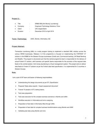 Project 2:-
• Title : ERBB AML(Anti Money Laundering)
• Company : Cognizant Technology Solutions, Pune
• Client : UK’s largest Bank
• Duration : December 2012 to April 2014
Tools / Technology: UNIX, Abinitio, Informatica, QC
Project Abstract:
Transaction monitoring (AML) is a wide program looking to implement a standard AML solution across the
various GRCB businesses. Release 2 of this programme is focused on implementing the FORTENT V7
solution in the ERBB for the Western Europe businesses (Credit card, Commercial banking, UK Retail Banking
and Wealth). The program is structured such that the central programme team is responsible for the delivery of
actual Fortent V7 solution, with business unit specific teams responsible for the provision of the required data
feeds to the central solution. Anti money laundering is a fraud management system. This project aims to deliver
data feeds to Fortent V7 solution as per the Fortent data feed specification. It is implemented for 3 countries in
Western Europe.
Role:
I am a part of SIT team and bearer of following responsibilities:
• Understanding the design documents as per ETL Specification
• Prepared ‘Daily status reports’, ‘Impact assessment document’
• Trained 15 people on ETL testing basics.
• Test case preparation
• Test case execution for the complex business scenarios in Abinitio and UNIX
• Workflow execution in Informatica and error analyzing.
• Preparation of test data in Informatica files through UNIX.
• Preparation of test data for complex business transformations using Abinitio and UNIX
• Validating test data using Abinitio and Unix
3
 