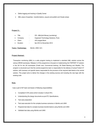 • Defect logging and tracking in Quality Center
• AML areas of expertise - transformations, acquire and publish and Cluster phase
Project 3:-
• Title : CR - AML(Anti Money Laundering)
• Company : Cognizant Technology Solutions, Pune
• Client : UK’s largest Bank
• Duration : Apr 2012 to November 2012
Tools / Technology: Abinito, UNIX, Q.C.
Project Abstract:
Transaction monitoring (AML) is a wide program looking to implement a standard AML solution across the
various GRCB businesses. Release 2 of this programme is focused on implementing the FORTENT V7 solution
in the UK for the UK businesses (Credit card, Commercial banking, UK Retail Banking and Wealth). The
program is structured such that the central programme team is responsible for the delivery of actual Fortent V7
solution, with business unit specific teams responsible for the provision of the required data feeds to the central
solution. This project aims to deliver the changes in the existing sources and including the new logic with the
existing code
Role:
I was a part of SIT team and bearer of following responsibilities:
• Completed 9 CR’s alone which includes 4 critical CR’s
• Understanding the design documents as per ETL Specifications.
• Test case preparation
• Test case execution for the complex business scenarios in Abinitio and UNIX
• Prepared test data for complex business transformations using Abinitio and UNIX
• Validated test data using Abinitio and UNIX
4
 