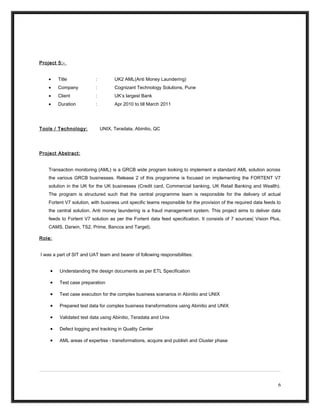 Project 5:-
• Title : UK2 AML(Anti Money Laundering)
• Company : Cognizant Technology Solutions, Pune
• Client : UK’s largest Bank
• Duration : Apr 2010 to till March 2011
Tools / Technology: UNIX, Teradata, Abinitio, QC
Project Abstract:
Transaction monitoring (AML) is a GRCB wide program looking to implement a standard AML solution across
the various GRCB businesses. Release 2 of this programme is focused on implementing the FORTENT V7
solution in the UK for the UK businesses (Credit card, Commercial banking, UK Retail Banking and Wealth).
The program is structured such that the central programme team is responsible for the delivery of actual
Fortent V7 solution, with business unit specific teams responsible for the provision of the required data feeds to
the central solution. Anti money laundering is a fraud management system. This project aims to deliver data
feeds to Fortent V7 solution as per the Fortent data feed specification. It consists of 7 sources( Vision Plus,
CAMS, Darwin, TS2, Prime, Bancos and Target).
Role:
I was a part of SIT and UAT team and bearer of following responsibilities:
• Understanding the design documents as per ETL Specification
• Test case preparation
• Test case execution for the complex business scenarios in Abinitio and UNIX
• Prepared test data for complex business transformations using Abinitio and UNIX
• Validated test data using Abinitio, Teradata and Unix
• Defect logging and tracking in Quality Center
• AML areas of expertise - transformations, acquire and publish and Cluster phase
6
 