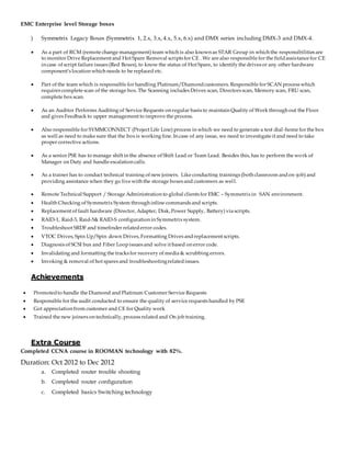 EMC Enterprise level Storage boxes
) Symmetrix Legacy Boxes (Symmetrix 1, 2.x, 3.x, 4.x, 5.x, 6.x) and DMX series including DMX-3 and DMX-4.
 As a part of RCM (remote change management) team which is also known as STAR Group in which the responsibilities are
to monitor Drive Replacement and Hot Spare Removal scripts for CE . We are also responsible for the fieldassistance for CE
in case of script failure issues (Red Boxes), to know the status of Hot Spare, to identify the drives or any other hardware
component’s location which needs to be replaced etc.
 Part of the team which is responsible for handling Platinum/Diamondcustomers. Responsible for SCAN process which
requires complete scan of the storage box. The Scanning includes Drives scan, Directors scan, Memory scan, FRU scan,
complete box scan.
 As an Auditor Performs Auditing of Service Requests on regular basis to maintain Quality of Work through out the Floor
and gives Feedback to upper management to improve the process.
 Also responsible for SYMMCONNECT (Project Life Line) process in which we need to generate a test dial-home for the box
as well as need to make sure that the box is working fine. In case of any issue, we need to investigate it and need to take
proper corrective actions.
 As a senior PSE has to manage shift in the absence of Shift Lead or Team Lead. Besides this, has to perform the work of
Manager on Duty and handle escalation calls.
 As a trainer has to conduct technical training of new joiners. Like conducting trainings (both classroom andon-job) and
providing assistance when they go live with the storage boxes and customers as well.
 Remote Technical Support / Storage Administration to global clients for EMC – Symmetrix in SAN environment.
 Health Checking of Symmetrix System through inline commands and scripts.
 Replacement of fault hardware (Director, Adapter, Disk, Power Supply, Battery) via scripts.
 RAID-1, Raid-3, Raid-5& RAID-S configuration in Symmetrix system.
 Troubleshoot SRDF and timefinder relatederror codes.
 VTOC Drives, Spin Up/Spin down Drives, Formatting Drives andreplacement scripts.
 Diagnosis of SCSI bus and Fiber Loopissues and solve it based on error code.
 Invalidating and formatting the tracks for recovery of media & scrubbing errors.
 Invoking & removal of hot spares and troubleshootingrelatedissues.
Achievements
 Promotedto handle the Diamond and Platinum Customer Service Requests
 Responsible for the audit conducted to ensure the quality of service requests handled by PSE
 Got appreciation from customer and CE for Quality work
 Trained the new joiners on technically, process related and On job training.
Extra Course
Completed CCNA course in ROOMAN technology with 82%.
Duration: Oct 2012 to Dec 2012
a. Completed router trouble shooting
b. Completed router configuration
c. Completed basics Switching technology
 
