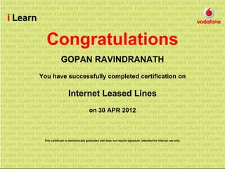 Congratulations
GOPAN RAVINDRANATH
You have successfully completed certification on
Internet Leased Lines
on 30 APR 2012
This certificate is electronically generated and does not require signature. Intended for internal use only.
 