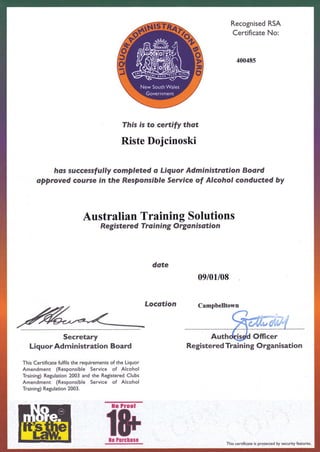 Recognised RSA
Certificate No:
40048s
This is to certify thot
Riste Dojcinoski
hos successfully comPleted o Liquor Administration Board
approyed course in the Responsible Service of Alcohol conducted by
Australian Training Solutions
Registere d Tro i n i ng O rga n isoti o n
date
09/01/08
Locotion
Secretary
Liquor Administration Board
This Certificate fulfils the requirements of the Liquor
Amendment (Responsible Service of Alcohol
Training) Regulation 2003 and the Registered Clubs
Amendment (Responsible Service of Alcohol
Training) Regulation 2003.
llo Proof
IF
Campbelltown
Registered Trai ning Organisation
llo Purchase
This certificate is protected by security features,
 