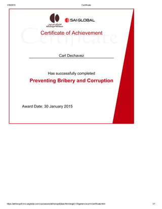 1/30/2015 Certificate
https://alkhorayef.lms.saiglobal.com/courseware/alkhorayef/pbac/html/engb/v1/0/generic/scorm/certificate.html 1/1
Certificate of Achievement
Carl Dechavez
Has successfully completed
Preventing Bribery and Corruption
Award Date: 30 January 2015
 