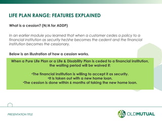 PRESENTATION TITLEPRESENTATION TITLE
LIFE PLAN RANGE: FEATURES EXPLAINED
What is a cession? (N/A for ADDP)
In an earlier module you learned that when a customer cedes a policy to a
financial institution as security he/she becomes the cedent and the financial
institution becomes the cessionary.
Below is an illustration of how a cession works.
13
Customer
Financial institution
Life and/or disability coverR500 000
Life and/or disability cover
Bond or loan
R500 000
When a Pure Life Plan or a Life & Disability Plan is ceded to a financial institution,
the waiting period will be waived if:
•The financial institution is willing to accept it as security.
•It is taken out with a new home loan.
•The cession is done within 6 months of taking the new home loan.
 