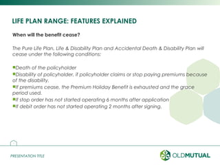 PRESENTATION TITLEPRESENTATION TITLE
LIFE PLAN RANGE: FEATURES EXPLAINED
When will the benefit cease?
The Pure Life Plan, Life & Disability Plan and Accidental Death & Disability Plan will
cease under the following conditions:
Death of the policyholder
Disability of policyholder, if policyholder claims or stop paying premiums because
of the disability.
If premiums cease, the Premium Holiday Benefit is exhausted and the grace
period used.
If stop order has not started operating 6 months after application
If debit order has not started operating 2 months after signing.
14
 