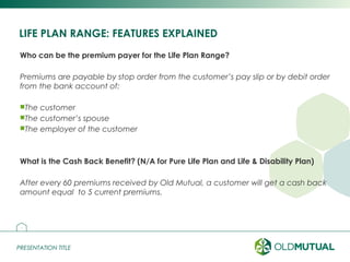 PRESENTATION TITLEPRESENTATION TITLE
LIFE PLAN RANGE: FEATURES EXPLAINED
Who can be the premium payer for the Life Plan Range?
Premiums are payable by stop order from the customer’s pay slip or by debit order
from the bank account of:
The customer
The customer’s spouse
The employer of the customer
What is the Cash Back Benefit? (N/A for Pure Life Plan and Life & Disability Plan)
After every 60 premiums received by Old Mutual, a customer will get a cash back
amount equal to 5 current premiums.
16
 