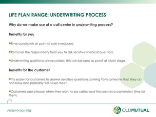 PRESENTATION TITLEPRESENTATION TITLE
LIFE PLAN RANGE: UNDERWRITING PROCESS
Why do we make use of a call centre in underwriting process?
Benefits for you
Time constraints at point of sale is reduced.
Removes the responsibility from you to ask sensitive medical questions.
Underwriting questions are recorded, this can be used as proof at claim stage.
Benefits for the customer
It is easier for customers to answer sensitive questions coming from someone that they do
not know and probably will never meet.
Customers can choose when they want to be called and this creates a convenient time for
them.
18
 