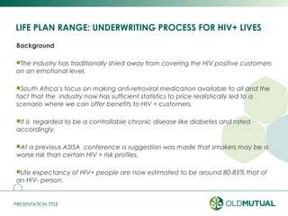 PRESENTATION TITLEPRESENTATION TITLE
LIFE PLAN RANGE: UNDERWRITING PROCESS FOR HIV+ LIVES
Background
The industry has traditionally shied away from covering the HIV positive customers
on an emotional level.
South Africa’s focus on making anti-retroviral medication available to all and the
fact that the industry now has sufficient statistics to price realistically led to a
scenario where we can offer benefits to HIV + customers.
It is regarded to be a controllable chronic disease like diabetes and rated
accordingly.
At a previous ASISA conference a suggestion was made that smokers may be a
worse risk than certain HIV + risk profiles.
Life expectancy of HIV+ people are now estimated to be around 80-85% that of
an HIV- person.
19
 