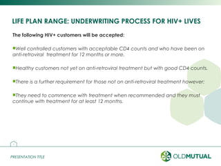 PRESENTATION TITLEPRESENTATION TITLE
LIFE PLAN RANGE: UNDERWRITING PROCESS FOR HIV+ LIVES
The following HIV+ customers will be accepted:
Well controlled customers with acceptable CD4 counts and who have been on
anti-retroviral treatment for 12 months or more.
Healthy customers not yet on anti-retroviral treatment but with good CD4 counts.
There is a further requirement for those not on anti-retroviral treatment however:
They need to commence with treatment when recommended and they must
continue with treatment for at least 12 months.
20
 