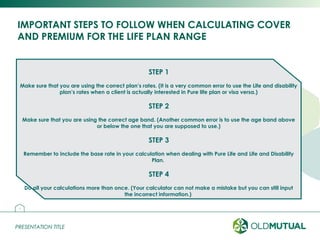 PRESENTATION TITLEPRESENTATION TITLE
IMPORTANT STEPS TO FOLLOW WHEN CALCULATING COVER
AND PREMIUM FOR THE LIFE PLAN RANGE
25
STEP 1
Make sure that you are using the correct plan’s rates. (It is a very common error to use the Life and disability
plan’s rates when a client is actually interested in Pure life plan or visa versa.)
STEP 2
Make sure that you are using the correct age band. (Another common error is to use the age band above
or below the one that you are supposed to use.)
STEP 3
Remember to include the base rate in your calculation when dealing with Pure Life and Life and Disability
Plan.
STEP 4
Do all your calculations more than once. (Your calculator can not make a mistake but you can still input
the incorrect information.)
 