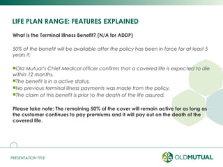 PRESENTATION TITLEPRESENTATION TITLE
LIFE PLAN RANGE: FEATURES EXPLAINED
What is the Terminal Illness Benefit? (N/A for ADDP)
50% of the benefit will be available after the policy has been in force for at least 5
years if:
Old Mutual’s Chief Medical officer confirms that a covered life is expected to die
within 12 months.
The benefit is in a active status.
No previous terminal illness payments was made from the policy.
The claim of this benefit is prior to the death of the life assured.
Please take note: The remaining 50% of the cover will remain active for as long as
the customer continues to pay premiums and it will pay out on the death of the
covered life.
7
 
