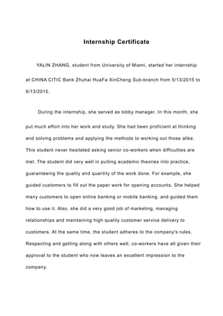 Internship Certificate
　　YALIN ZHANG, student from University of Miami, started her internship
at CHINA CITIC Bank Zhuhai HuaFa XinCheng Sub-branch from 5/13/2015 to
6/13/2015.
　　During the internship, she served as lobby manager. In this month, she
put much effort into her work and study. She had been proficient at thinking
and solving problems and applying the methods to working out those alike.
This student never hesitated asking senior co-workers when difficulties are
met. The student did very well in putting academic theories into practice,
guaranteeing the quality and quantity of the work done. For example, she
guided customers to fill out the paper work for opening accounts. She helped
many customers to open online banking or mobile banking, and guided them
how to use it. Also, she did a very good job of marketing, managing
relationships and maintaining high quality customer service delivery to
customers. At the same time, the student adheres to the company's rules.
Respecting and getting along with others well, co-workers have all given their
approval to the student who now leaves an excellent impression to the
company.
 