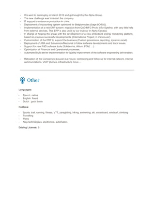 - We went to bankruptcy in March 2010 and got bought by the Alpha Group.
- The new challenge was to restart the company.
- IT support to outsource production in china.
- Deployment of Accounting system optimized for Belgium rules (Sage BOB50).
- Implementation of a new ERP system: migration from QAD MFG Pro to Infor Syteline, with very little help
from external services. This ERP is also used by our investor in Alpha Canada.
- In charge of helping the group with the development of a new embedded energy monitoring platform,
based on previous successful developments. (International Project, in Vancouver).
- Customization of the ERP to support the business (Custom procedures, reporting, dynamic excel).
- Deployment of JIRA and Subversion/Mercurial to follow software developments and track issues.
- Support for new R&D software tools (Solidworks, Altium, PDM, …)
- Optimization of Financial and Operational processes.
- Automated build server implementation for quality improvement of the software engineering deliverables.
- Relocation of the Company to Louvain-La-Neuve: contracting and follow up for internal network, internet
communications, VOIP phones, infrastructure move …
Other
Languages:
- French: native
- English: fluent
- Dutch : good basis
Hobbies:
- Sports: trail, running, fitness, VTT, paragliding, hiking, swimming, ski, snowboard, windsurf, climbing
- Travelling
- Piano
- New technologies, electronics, automation
Driving License: B
 