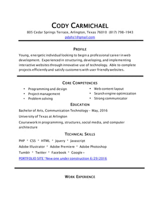 CODY CARMICHAEL
805 Cedar Springs Terrace, Arlington, Texas 76010 (817) 798-1943
pdahs1@gmail.com
PROFILE
Young, energetic individual looking to begin a professional career in web
development. Experienced in structuring, developing, and implementing
interactive websites through innovative use of technology. Able to complete
projects efficiently and satisfy customers with user friendly websites.
CORE COMPETENCIES
• Programming and design
• Project management
• Problem solving
• Web content layout
• Search engine optimization
• Strong communicator
EDUCATION
Bachelor of Arts, Communication Technology - May, 2016
University of Texas at Arlington
Coursework in programming, structures, social media, and computer
architecture
TECHNICAL SKILLS
PHP * CSS * HTML * Jquery * Javascript
Adobe Illustrator * Adobe Premiere * Adobe Photoshop
Tumblr * Twitter * Facebook * Google+
PORTFOLIO SITE *New one under construction 6/29/2016
WORK EXPERIENCE
 