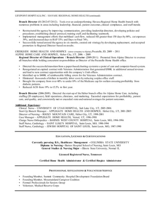 LIFEPOINT HOSPITALS, INC. / HAVASU REGIONAL HOMEHEALTH (continued):
Branch Director (01/2012-07/2012). Took over an underperforming Havasu Regional Home Health branch with
numerous problems in areas including leadership, financial, patient outcomes,clinical compliance, and staff morale.
• Restructured the agency by improving communication, providing leadership direction, developing policies and
procedures,establishing clinical protocol, training staff, and facilitating teamwork.
• Implemented management efforts that mobilized cash flow, reduced AR greater than 150 days by 88%, cut expenses
39%, and decreased days to RAP 53% and Days to Final 74%.
• Successfully turned around the agency in six months, created exit strategy by developing replacement, and accepted
promotion to Regional Director based on results.
CREEKSIDE HOME HEALTH AND HOSPICE (sister companytoAlpine),Pocatello, ID, 2009 – 2011
ALPINE HOME CARE AND HOSPICE, Heber City, UT, 2006 – 2009
Regional Director of Clinical Operations / Branch Director (2009-2011). Promoted from Alpine Director to oversee
all branches while holding concurrent responsibilities as Director of the Pocatello Home Health office.
• Directed the successfultransition from a paper-based charting systemto a point of care and computer-based system.
• Renegotiated an expired contract with Veterans Administration that generated $500K in additional annual revenue
and lead to new contract opportunities with the company’s Utah offices.
• Identified up to $400K of reimbursable billing errors for the Veterans Administration contract.
• Eliminated thousands ofdollars in monthly labor costs by reducing surplus office staff.
• Brought the company from over 40% to under10% of the Medicare cap for outliers ensuring profitability from
diabetic patients.
• Reduced ACH from 19% to 15.5% in first year.
Branch Director (2006-2009). Directed the start-up of the Heber branch office for Alpine Home Care, including
staffing (20 employees), field operations,clinicians, and marketing. Exceeded expectations for profitability, patient
care, and quality, and consistently met or exceeded state and national averages for patient outcomes.
Additional Experience:
Clinical Nurse – UNIVERSITY OF UTAH HOSPITAL, Salt Lake City, UT, 2005-2006
Start-Up Branch Manager – APPLEGATE HOME HEALTH AND HOSPICE, Heber City, UT, 2001-2005
Director of Nursing – ROCKY MOUNTAIN CARE, Heber City, UT, 1998-2001
Case Manager – APPLEGATE HOME HEALTH, Vernal, UT, 1996-1998
Charge Nurse Orthopedics – BARNES WEST COUNTY HOSPITAL, Saint Louis, MO, 1994-1996
Staff Nurse, Cardiology – SAINT LUKE’S HOSPITAL, Saint Louis, MO, 1990-1994
Staff Nurse, Cardiology – JEWISH HOSPITAL OF SAINT LOUIS, Saint Louis, MO, 1987-1990
EDUCATION, LICENSES & CERTIFICATIONS
Currently pursuing B.S., Healthcare Management - COLUMBIA STATE UNIVERSITY
Diploma in Nursing - Barnes Hospital School of Nursing, Saint Louis, MO
General Studies & Nursing Major - Illinois State University, Normal IL
Licensed Registered Nurse, Tennessee
Certified Home Health Administrator & Certified Hospice Administrator
PROFESSIONAL AFFILIATIONS & VOLUNTEER SERVICE
• Founding Member, Summit Community Hospital Development Foundation Board
• Founding Member, Mountainland Caregiver Coalition
• Formed Professionals for Seniors Group
• Volunteer, Medical Reserve Corps
 